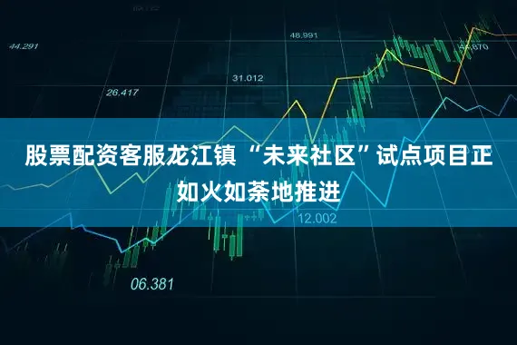 股票配资客服龙江镇 “未来社区”试点项目正如火如荼地推进