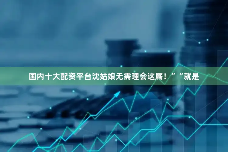 国内十大配资平台沈姑娘无需理会这厮！”“就是