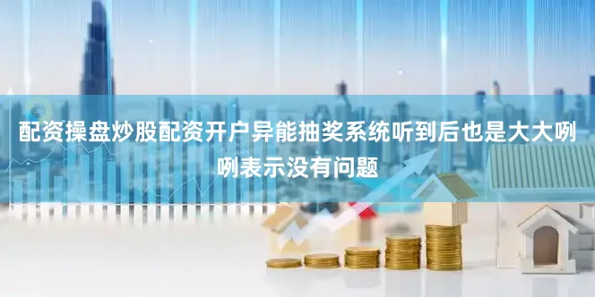 配资操盘炒股配资开户异能抽奖系统听到后也是大大咧咧表示没有问题