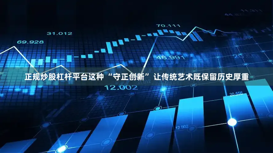 正规炒股杠杆平台这种 “守正创新” 让传统艺术既保留历史厚重