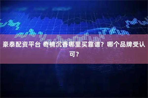 豪泰配资平台 奇楠沉香哪里买靠谱？哪个品牌受认可？
