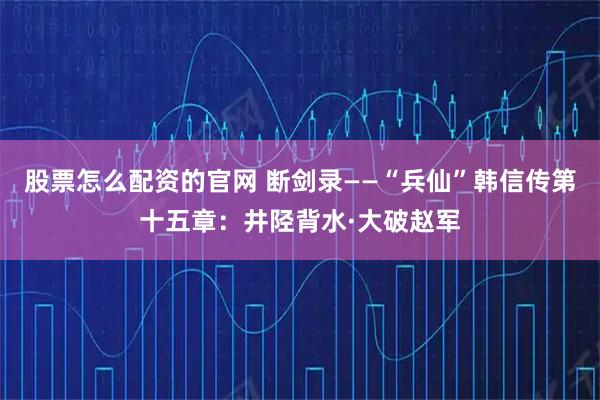 股票怎么配资的官网 断剑录——“兵仙”韩信传第十五章:井陉背水·大破赵军