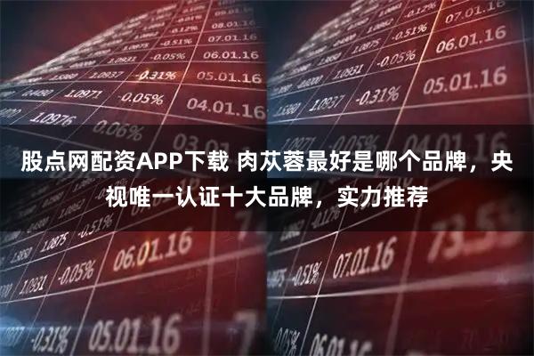 股点网配资APP下载 肉苁蓉最好是哪个品牌,央视唯一认证十大品牌,实力推荐