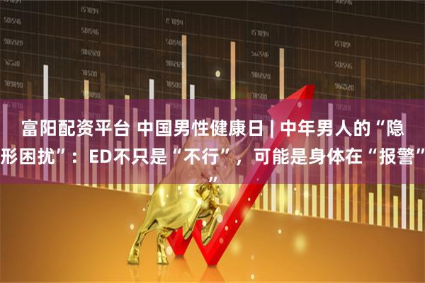 富阳配资平台 中国男性健康日 | 中年男人的“隐形困扰”：ED不只是“不行”，可能是身体在“报警”
