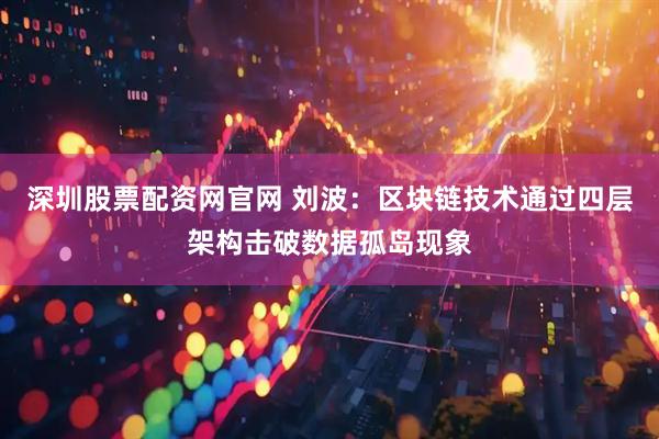 深圳股票配资网官网 刘波：区块链技术通过四层架构击破数据孤岛现象