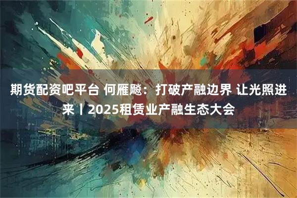期货配资吧平台 何雁飚：打破产融边界 让光照进来丨2025租赁业产融生态大会
