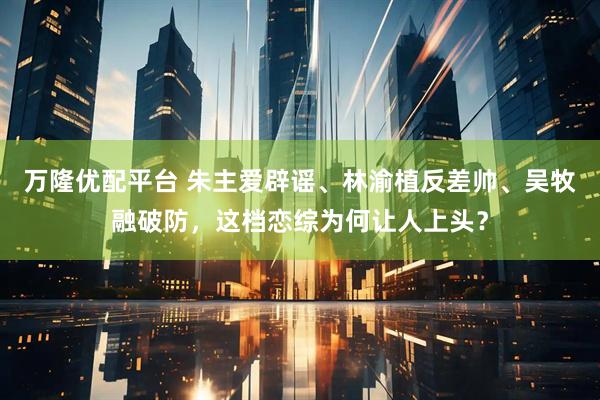 万隆优配平台 朱主爱辟谣、林渝植反差帅、吴牧融破防,这档恋综为何让人上头?