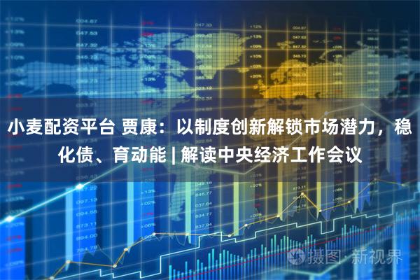 小麦配资平台 贾康:以制度创新解锁市场潜力,稳化债、育动能 | 解读中央经济工作会议