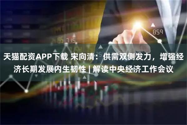 天猫配资APP下载 宋向清：供需双侧发力，增强经济长期发展内生韧性 | 解读中央经济工作会议