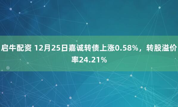 启牛配资 12月25日嘉诚转债上涨0.58%,转股溢价率24.21%