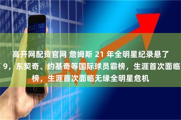 高开网配资官网 詹姆斯 21 年全明星纪录悬了！首投仅西部第 9，东契奇、约基奇等国际球员霸榜，生涯首次面临无缘全明星危机