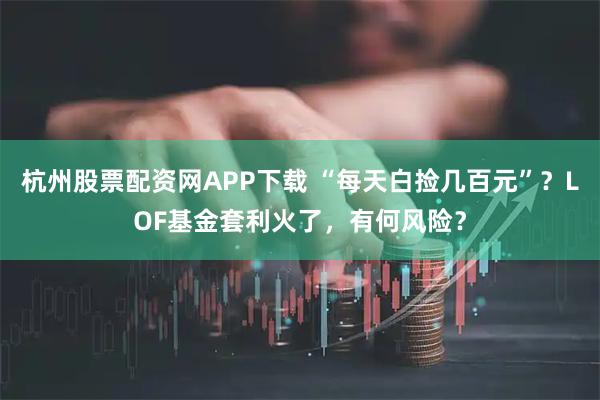 杭州股票配资网APP下载 “每天白捡几百元”？LOF基金套利火了，有何风险？
