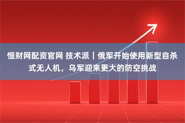 恒财网配资官网 技术派｜俄军开始使用新型自杀式无人机，乌军迎来更大的防空挑战