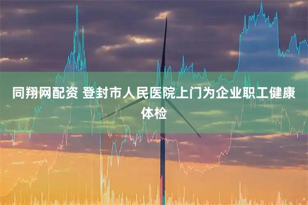 同翔网配资 登封市人民医院上门为企业职工健康体检