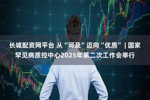 长城配资网平台 从“可及”迈向“优质” | 国家罕见病质控中心2025年第二次工作会举行