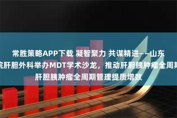 常胜策略APP下载 凝智聚力 共谋精进——山东省第二人民医院肝胆外科举办MDT学术沙龙，推动肝胆胰肿瘤全周期管理提质增效