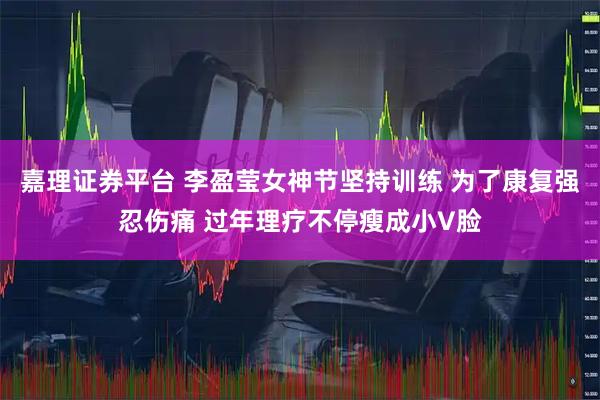 嘉理证券平台 李盈莹女神节坚持训练 为了康复强忍伤痛 过年理疗不停瘦成小V脸
