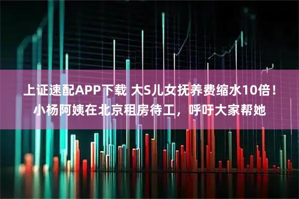 上证速配APP下载 大S儿女抚养费缩水10倍！小杨阿姨在北京租房待工，呼吁大家帮她