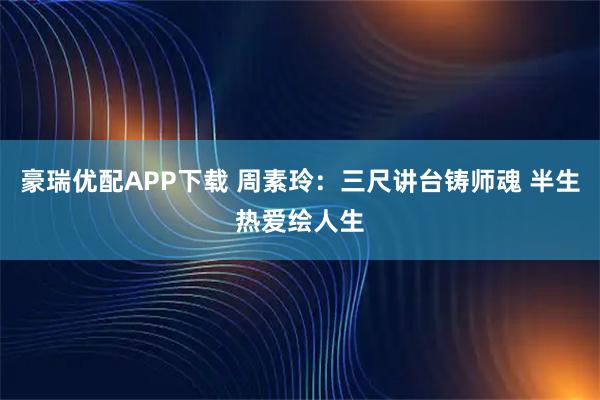 豪瑞优配APP下载 周素玲：三尺讲台铸师魂 半生热爱绘人生