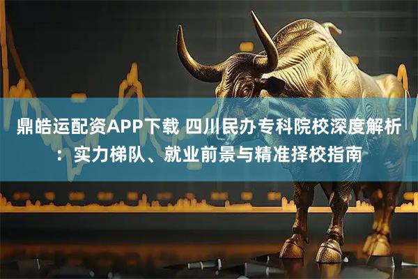 鼎皓运配资APP下载 四川民办专科院校深度解析:实力梯队、就业前景与精准择校指南