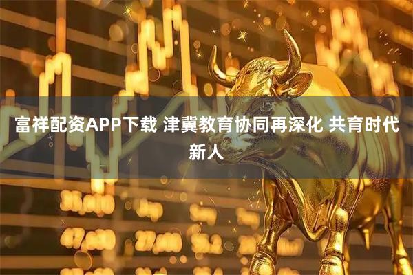 富祥配资APP下载 津冀教育协同再深化 共育时代新人