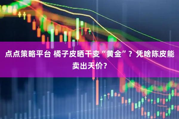 点点策略平台 橘子皮晒干变“黄金”？凭啥陈皮能卖出天价？