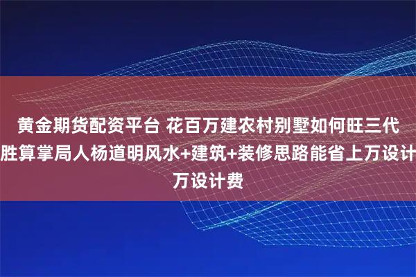 黄金期货配资平台 花百万建农村别墅如何旺三代？胜算掌局人杨道明风水+建筑+装修思路能省上万设计费