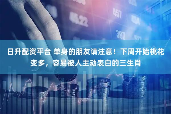 日升配资平台 单身的朋友请注意!下周开始桃花变多,容易被人主动表白的三生肖