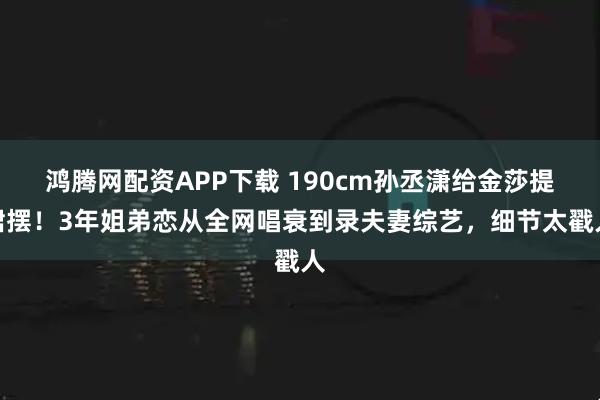 鸿腾网配资APP下载 190cm孙丞潇给金莎提裙摆！3年姐弟恋从全网唱衰到录夫妻综艺，细节太戳人