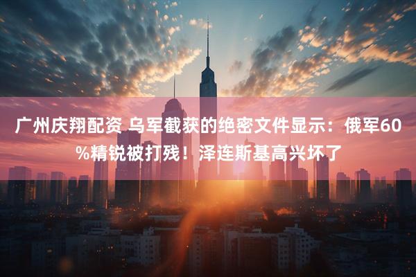 广州庆翔配资 乌军截获的绝密文件显示：俄军60%精锐被打残！泽连斯基高兴坏了
