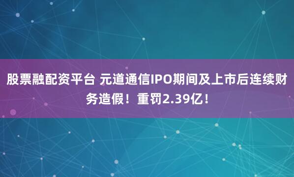 股票融配资平台 元道通信IPO期间及上市后连续财务造假！重罚2.39亿！