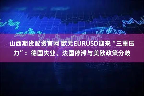 山西期货配资官网 欧元EURUSD迎来“三重压力”：德国失业、法国停滞与美欧政策分歧