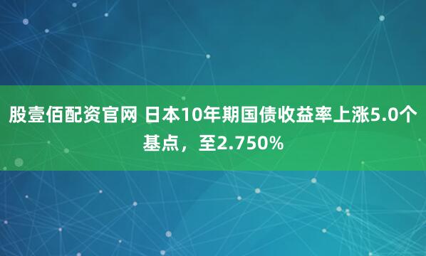股壹佰配资官网 日本10年期国债收益率上涨5.0个基点，至2.750%